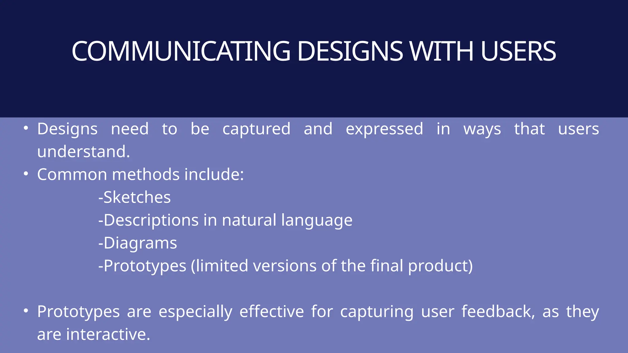 COMMUNICATING DESIGNS WITH USERS
• Designs need to be captured and expressed in ways that users
understand.
• Common methods include:
-Sketches
-Descriptions in natural language
-Diagrams
-Prototypes (limited versions of the final product)
• Prototypes are especially effective for capturing user feedback, as they
are interactive.
 