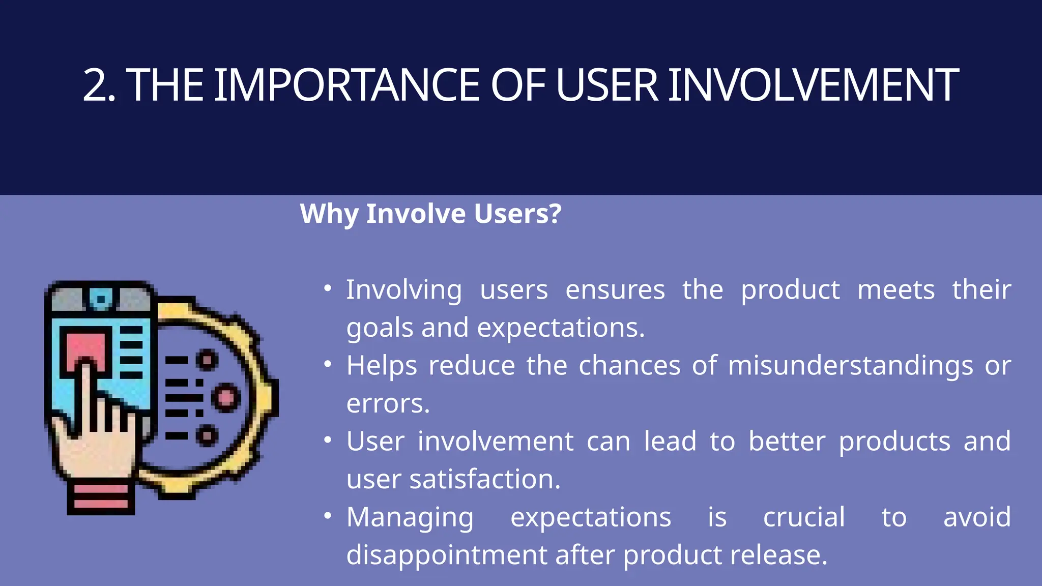 Why Involve Users?
• Involving users ensures the product meets their
goals and expectations.
• Helps reduce the chances of misunderstandings or
errors.
• User involvement can lead to better products and
user satisfaction.
• Managing expectations is crucial to avoid
disappointment after product release.
2. THE IMPORTANCE OF USER INVOLVEMENT
 