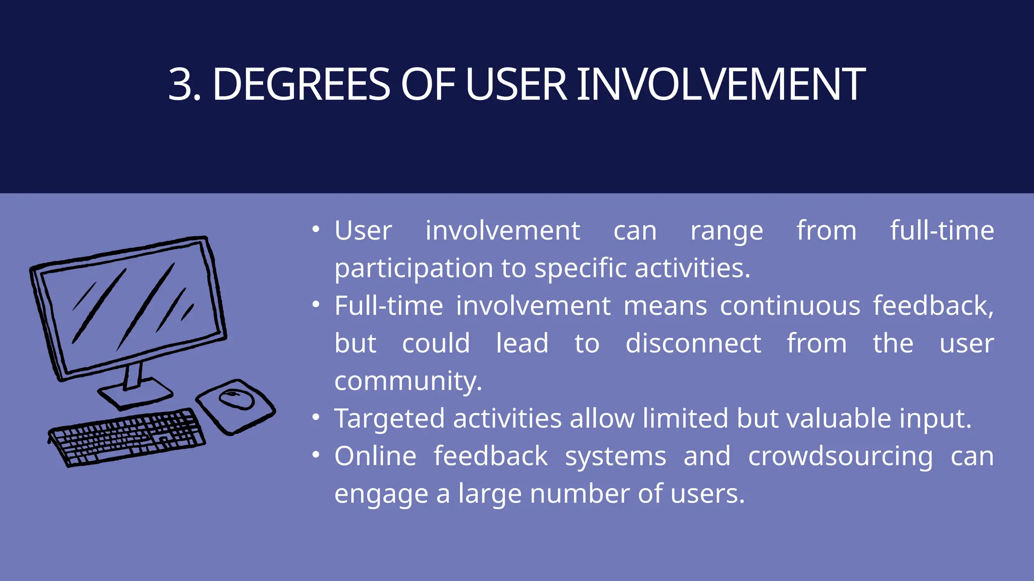 • User involvement can range from full-time
participation to specific activities.
• Full-time involvement means continuous feedback,
but could lead to disconnect from the user
community.
• Targeted activities allow limited but valuable input.
• Online feedback systems and crowdsourcing can
engage a large number of users.
3. DEGREES OF USER INVOLVEMENT
 