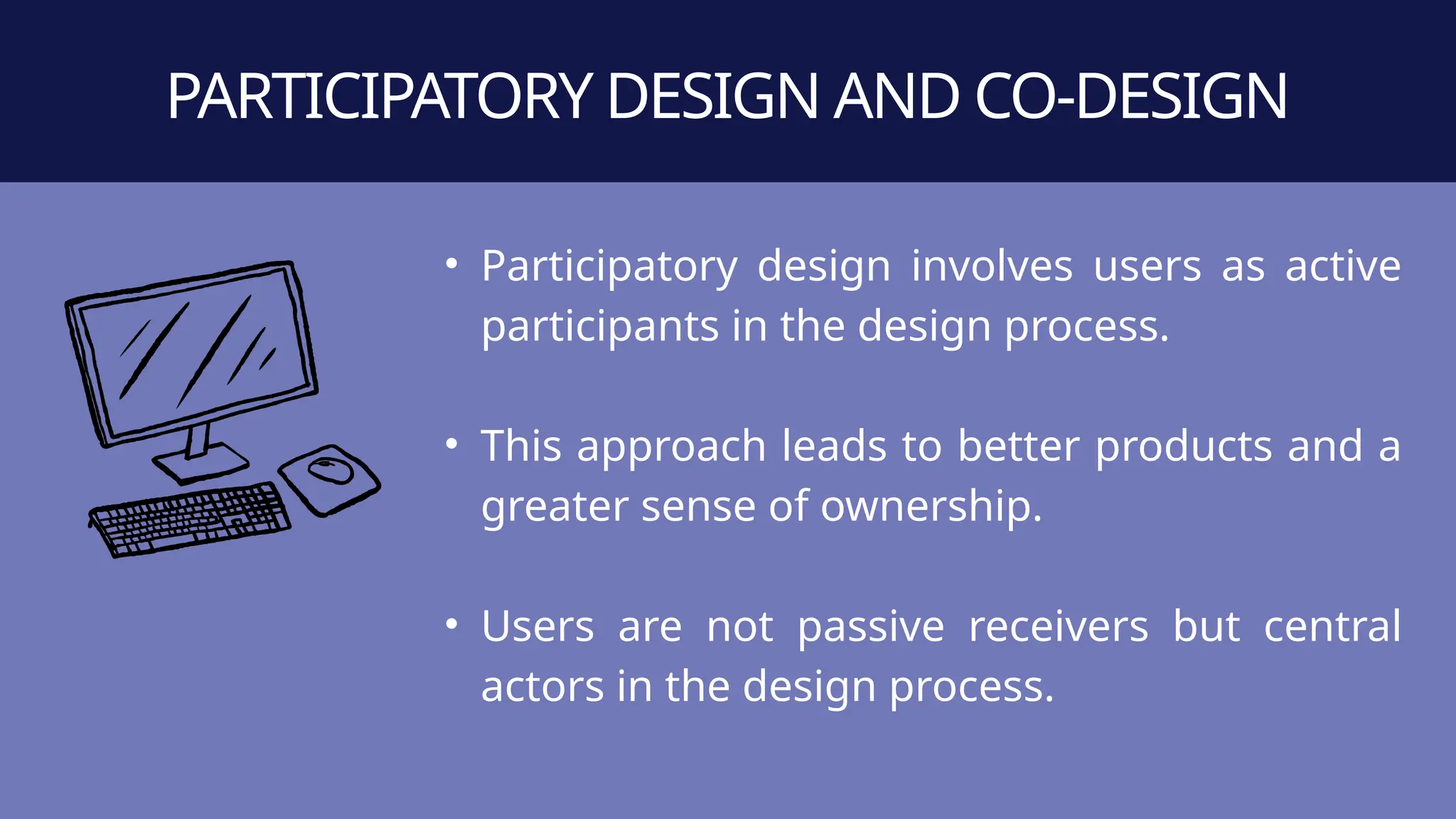 • Participatory design involves users as active
participants in the design process.
• This approach leads to better products and a
greater sense of ownership.
• Users are not passive receivers but central
actors in the design process.
PARTICIPATORY DESIGN AND CO-DESIGN
 