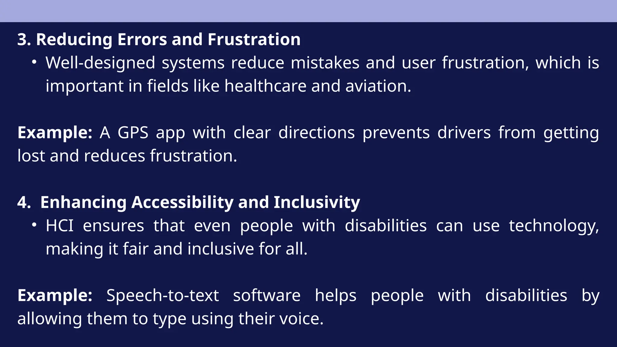 3. Reducing Errors and Frustration
• Well-designed systems reduce mistakes and user frustration, which is
important in fields like healthcare and aviation.
Example: A GPS app with clear directions prevents drivers from getting
lost and reduces frustration.
4. Enhancing Accessibility and Inclusivity
• HCI ensures that even people with disabilities can use technology,
making it fair and inclusive for all.
Example: Speech-to-text software helps people with disabilities by
allowing them to type using their voice.
 