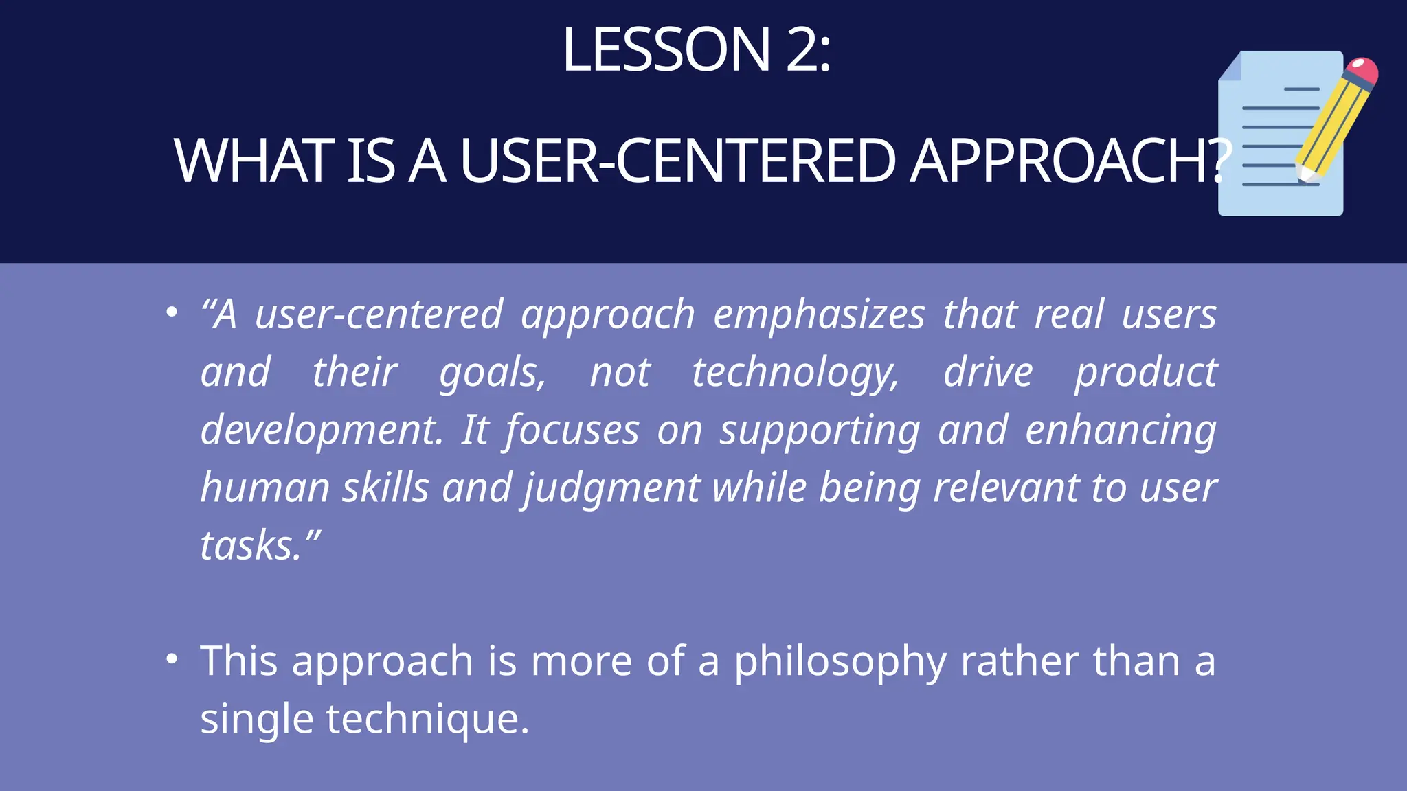 LESSON 2:
WHAT IS A USER-CENTERED APPROACH?
• “A user-centered approach emphasizes that real users
and their goals, not technology, drive product
development. It focuses on supporting and enhancing
human skills and judgment while being relevant to user
tasks.”
• This approach is more of a philosophy rather than a
single technique.
 