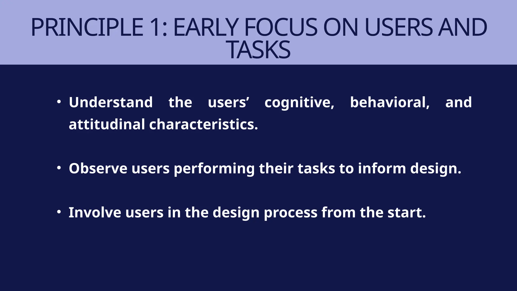 PRINCIPLE 1: EARLY FOCUS ON USERS AND
TASKS
• Understand the users’ cognitive, behavioral, and
attitudinal characteristics.
• Observe users performing their tasks to inform design.
• Involve users in the design process from the start.
 