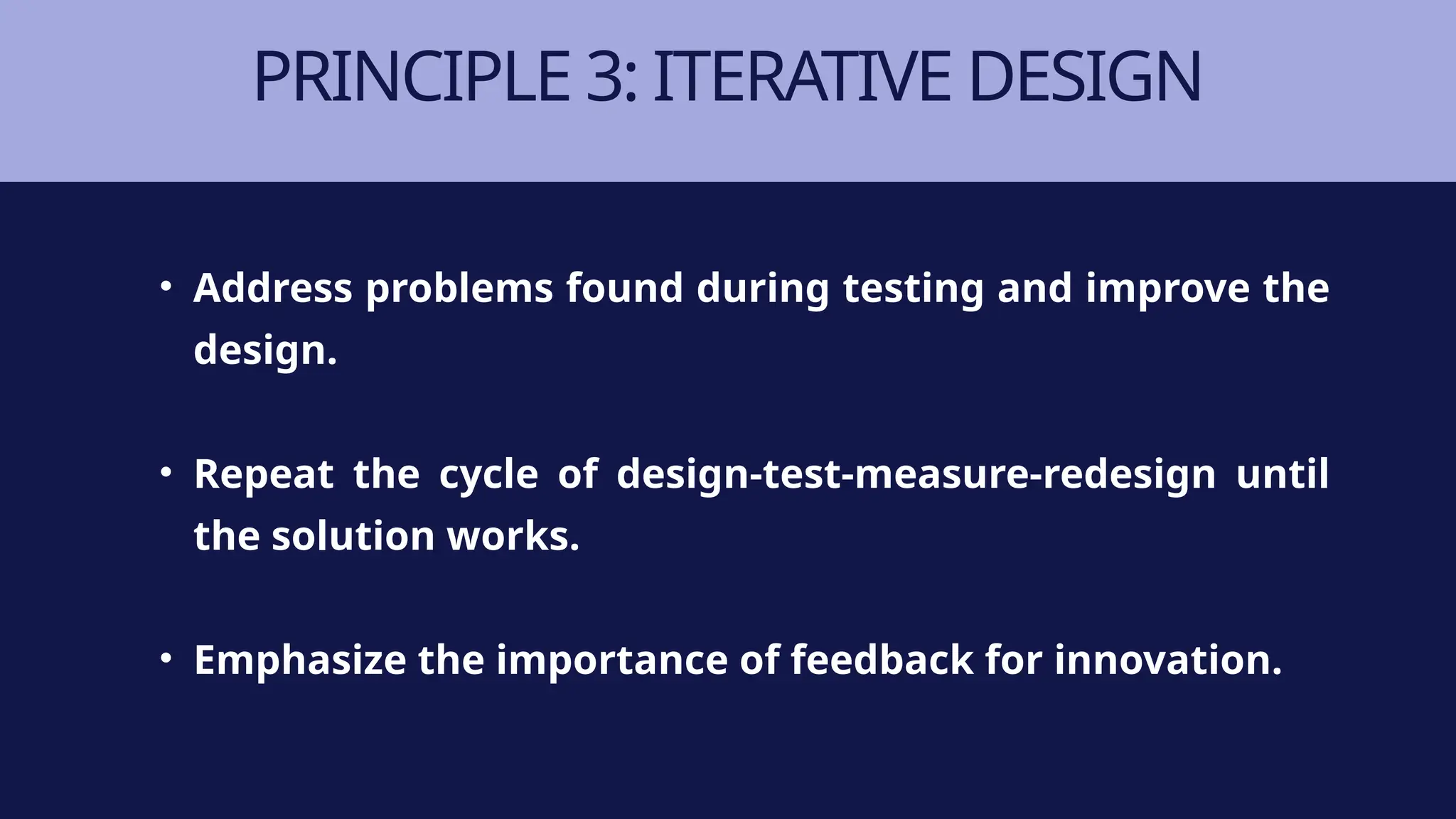 PRINCIPLE 3: ITERATIVE DESIGN
• Address problems found during testing and improve the
design.
• Repeat the cycle of design-test-measure-redesign until
the solution works.
• Emphasize the importance of feedback for innovation.
 