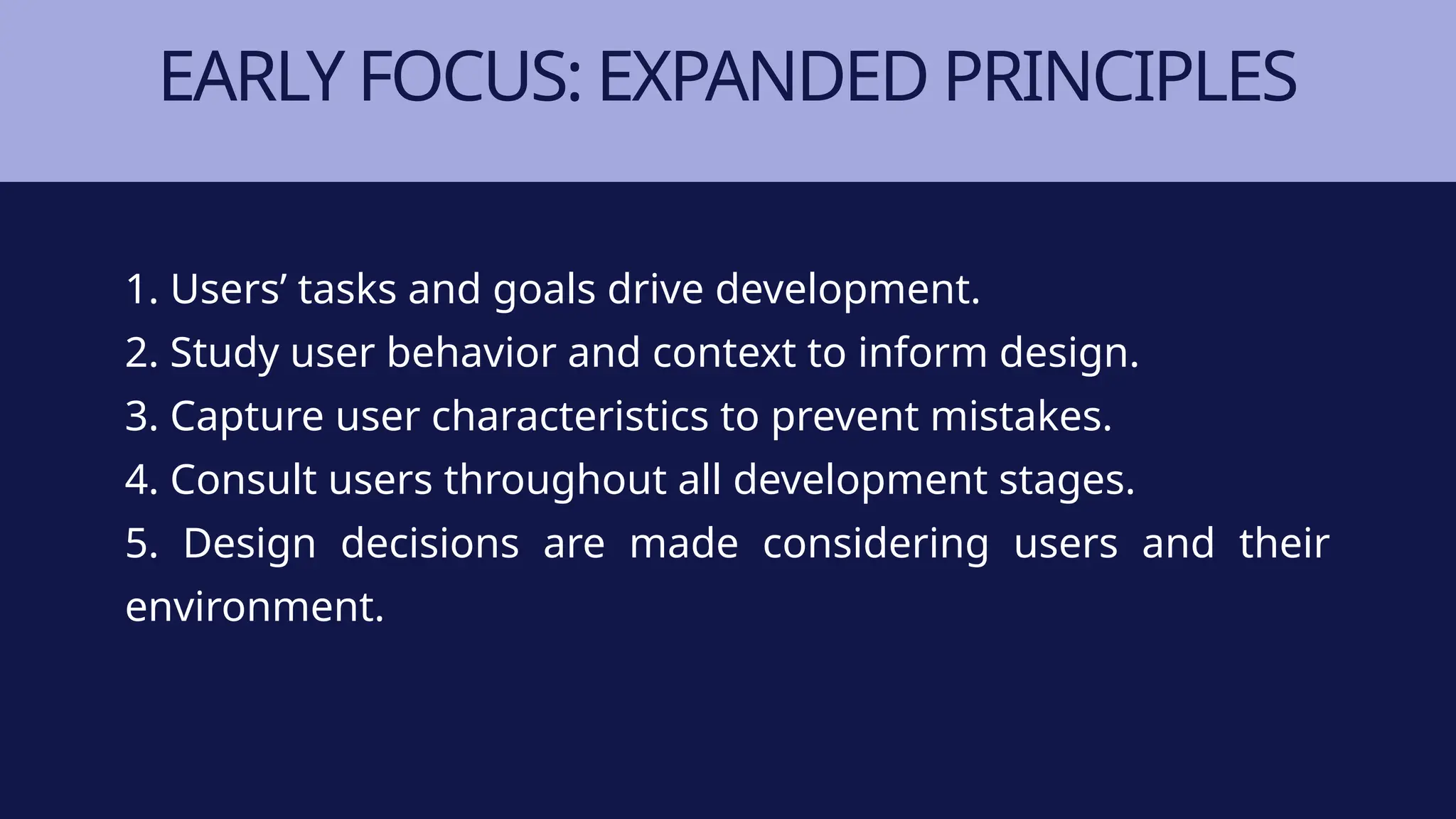 EARLY FOCUS: EXPANDED PRINCIPLES
1. Users’ tasks and goals drive development.
2. Study user behavior and context to inform design.
3. Capture user characteristics to prevent mistakes.
4. Consult users throughout all development stages.
5. Design decisions are made considering users and their
environment.
 