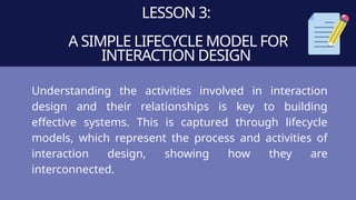 LESSON 3:
A SIMPLE LIFECYCLE MODEL FOR
INTERACTION DESIGN
Understanding the activities involved in interaction
design and their relationships is key to building
effective systems. This is captured through lifecycle
models, which represent the process and activities of
interaction design, showing how they are
interconnected.
 