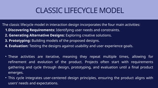 CLASSIC LIFECYCLE MODEL
The classic lifecycle model in interaction design incorporates the four main activities:
1.Discovering Requirements: Identifying user needs and constraints.
2. Generating Alternative Designs: Exploring creative solutions.
3. Prototyping: Building models of the proposed designs.
4. Evaluation: Testing the designs against usability and user experience goals.
• These activities are iterative, meaning they repeat multiple times, allowing for
refinement and evolution of the product. Projects often start with requirements
gathering and cycle through design, prototyping, and evaluation until a final product
emerges.
• This cycle integrates user-centered design principles, ensuring the product aligns with
users’ needs and expectations.
 