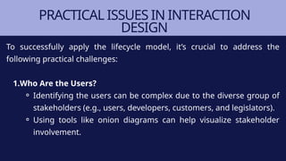 PRACTICAL ISSUES IN INTERACTION
DESIGN
To successfully apply the lifecycle model, it’s crucial to address the
following practical challenges:
1.Who Are the Users?
⚬ Identifying the users can be complex due to the diverse group of
stakeholders (e.g., users, developers, customers, and legislators).
⚬ Using tools like onion diagrams can help visualize stakeholder
involvement.
 