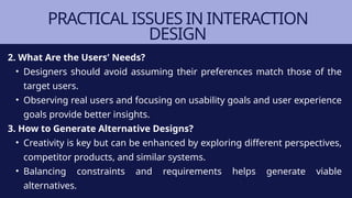 PRACTICAL ISSUES IN INTERACTION
DESIGN
2. What Are the Users' Needs?
• Designers should avoid assuming their preferences match those of the
target users.
• Observing real users and focusing on usability goals and user experience
goals provide better insights.
3. How to Generate Alternative Designs?
• Creativity is key but can be enhanced by exploring different perspectives,
competitor products, and similar systems.
• Balancing constraints and requirements helps generate viable
alternatives.
 