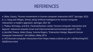 REFERENCES
a. Biele, Cezary, “Human movements in human-computer interaction (HCI”, Springer, 2022
b. Li, Yang and Hilliges, Otmar, ed.by Artificial intelligence for human computer
interaction: a modern approach, Springer, 2021 60
c. Thakur, Nirmalya, and B.D., Parameshachari, ed.by” Human-computer interaction and
beyond : advances towards smart and interconnected environments (part I)”, 2021
d. Jennifer Preece, Helen Sharp, Yvonne Rogers, “Interaction Design: Beyond Human
Computer Interaction”, 5th Edition, Wiley 2019
e. HCI (human-computer interaction) from https://www.cs.bham.ac.uk/~rxb/Teaching/HCI
%20II/intro.html
 