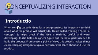 CONCEPTUALIZING INTERACTION
When coming up with ideas for a design project, it’s important to think
about what the product will actually do. This is called creating a "proof of
concept." It helps check if the idea is realistic, useful, and worth
developing. It also helps designers figure out the basic parts needed to
build the product. From a user’s point of view, this process makes things
clearer, helping designers explain how users will learn about and use the
product.
Introductio
n
 