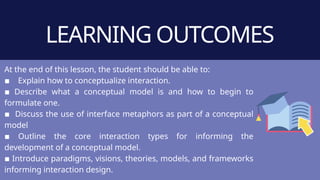 LEARNING OUTCOMES
At the end of this lesson, the student should be able to:
▪ Explain how to conceptualize interaction.
▪ Describe what a conceptual model is and how to begin to
formulate one.
▪ Discuss the use of interface metaphors as part of a conceptual
model
▪ Outline the core interaction types for informing the
development of a conceptual model.
▪ Introduce paradigms, visions, theories, models, and frameworks
informing interaction design.
 