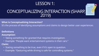 LESSON 1:
CONCEPTUALIZING INTERACTION (SHARP,
2019)
What is Conceptualizing Interaction?
It’s the process of identifying assumptions and claims to design better user experiences.
Definitions
Assumption:
• Taking something for granted that requires investigation.
• Example: “People want entertainment systems in their cars.”
Claim:
• Stating something to be true, even if it’s open to question.
• Example: “Gesturing while driving is safe for controlling systems.”
 