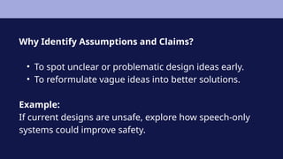 Why Identify Assumptions and Claims?
• To spot unclear or problematic design ideas early.
• To reformulate vague ideas into better solutions.
Example:
If current designs are unsafe, explore how speech-only
systems could improve safety.
 