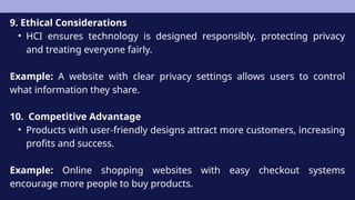 9. Ethical Considerations
• HCI ensures technology is designed responsibly, protecting privacy
and treating everyone fairly.
Example: A website with clear privacy settings allows users to control
what information they share.
10. Competitive Advantage
• Products with user-friendly designs attract more customers, increasing
profits and success.
Example: Online shopping websites with easy checkout systems
encourage more people to buy products.
 