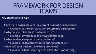 FRAMEWORK FOR DESIGN
TEAMS
Key Questions to Ask:
1.Are there problems with the current product or experience?
⚬ Example: Is the car navigation system too distracting?
2.Why do you think these problems exist?
⚬ Example: Drivers take their eyes off the road.
3.What evidence supports these problems?
⚬ Example: High accident rates during system use.
4.How will your design solve these problems?
⚬ Example: A hands-free system allows focus on driving.
 