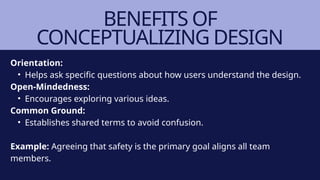 BENEFITS OF
CONCEPTUALIZING DESIGN
Orientation:
• Helps ask specific questions about how users understand the design.
Open-Mindedness:
• Encourages exploring various ideas.
Common Ground:
• Establishes shared terms to avoid confusion.
Example: Agreeing that safety is the primary goal aligns all team
members.
 