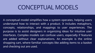 CONCEPTUAL MODELS
A conceptual model simplifies how a system operates, helping users
understand how to interact with a product. It includes metaphors,
concepts, relationships, and mappings to user experiences. The
purpose is to assist designers in organizing ideas for intuitive user
interfaces. Complex models can confuse users, especially if features
are added without clear explanations. An example is the online
shopping cart, where familiar concepts like adding items to a basket
and checking out are used.
 
