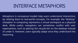INTERFACE METAPHORS
Metaphors in conceptual models help users understand interactions
by relating them to real-world concepts. For example, the "desktop"
metaphor in computing represents a virtual workspace as a physical
desk. While useful, metaphors can sometimes conflict with user
expectations, such as placing the recycle bin on the desktop instead
of under it. However, users typically adapt once they understand the
reasoning.
 