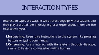 INTERACTION TYPES
Interaction types are ways in which users engage with a system, and
they play a crucial role in designing user experiences. There are five
interaction types:
1.Instructing: Users give instructions to the system, like pressing
buttons or typing commands.
2.Conversing: Users interact with the system through dialogue,
similar to having a conversation with a human.
 