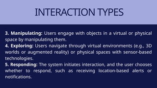 INTERACTION TYPES
3. Manipulating: Users engage with objects in a virtual or physical
space by manipulating them.
4. Exploring: Users navigate through virtual environments (e.g., 3D
worlds or augmented reality) or physical spaces with sensor-based
technologies.
5. Responding: The system initiates interaction, and the user chooses
whether to respond, such as receiving location-based alerts or
notifications.
 