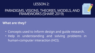 LESSON 2:
PARADIGMS, VISIONS, THEORIES, MODELS, AND
FRAMEWORKS (SHARP, 2019)
What are they?
• Concepts used to inform design and guide research.
• Help in understanding and solving problems in
human-computer interaction (HCI).
 