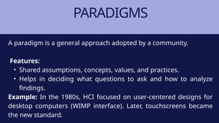 PARADIGMS
A paradigm is a general approach adopted by a community.
Features:
• Shared assumptions, concepts, values, and practices.
• Helps in deciding what questions to ask and how to analyze
findings.
Example: In the 1980s, HCI focused on user-centered designs for
desktop computers (WIMP interface). Later, touchscreens became
the new standard.
 