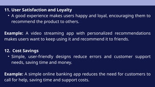 11. User Satisfaction and Loyalty
• A good experience makes users happy and loyal, encouraging them to
recommend the product to others.
Example: A video streaming app with personalized recommendations
makes users want to keep using it and recommend it to friends.
12. Cost Savings
• Simple, user-friendly designs reduce errors and customer support
needs, saving time and money.
Example: A simple online banking app reduces the need for customers to
call for help, saving time and support costs.
 