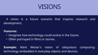 VISIONS
A vision is a future scenario that inspires research and
development.
Features:
• Imagines how technology could evolve in the future.
• Often portrayed in films or stories.
Example: Mark Weiser's vision of ubiquitous computing:
technology embedded in everyday objects and devices.
 
