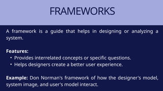 FRAMEWORKS
A framework is a guide that helps in designing or analyzing a
system.
Features:
• Provides interrelated concepts or specific questions.
• Helps designers create a better user experience.
Example: Don Norman's framework of how the designer's model,
system image, and user's model interact.
 