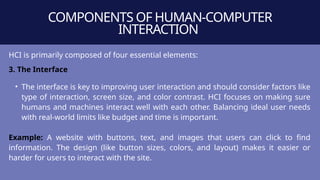 COMPONENTS OF HUMAN-COMPUTER
INTERACTION
HCI is primarily composed of four essential elements:
3. The Interface
• The interface is key to improving user interaction and should consider factors like
type of interaction, screen size, and color contrast. HCI focuses on making sure
humans and machines interact well with each other. Balancing ideal user needs
with real-world limits like budget and time is important.
Example: A website with buttons, text, and images that users can click to find
information. The design (like button sizes, colors, and layout) makes it easier or
harder for users to interact with the site.
 