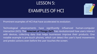 LESSON 5:
EXAMPLES OF HCI
Prominent examples of HCI that have accelerated its evolution:
Technological advancements have significantly influenced human-computer
interaction (HCI). The Internet of Things (IoT) has revolutionized how users interact
with devices, collecting data that helps businesses improve their products. One
notable example is pre-touch phones, which can detect the user’s hand movements
and predict actions even before the user touches the screen.
 