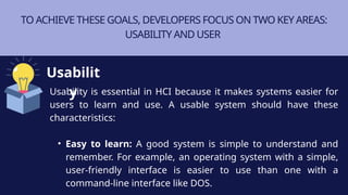 TO ACHIEVE THESE GOALS, DEVELOPERS FOCUS ON TWO KEY AREAS:
USABILITY AND USER
Usability is essential in HCI because it makes systems easier for
users to learn and use. A usable system should have these
characteristics:
• Easy to learn: A good system is simple to understand and
remember. For example, an operating system with a simple,
user-friendly interface is easier to use than one with a
command-line interface like DOS.
Usabilit
y
 