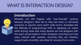 WHAT IS INTERACTION DESIGN?
Mistakes can still happen with "user-friendly" systems
because designers often fail to fully test them in real-world
scenarios or assume users won’t make errors. Examples like
the difficulty of programming VCRs or adjusting car radios
while driving show that many devices are not designed with
the user’s actual needs in mind. Designers must focus on how
users interact with systems, ensuring they are intuitive,
support tasks smoothly, and allow for recovery from errors.
Introduction
 