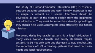 The study of Human-Computer Interaction (HCI) is essential
because creating consistent and user-friendly interfaces is not
as simple or natural as it seems. Interfaces should be
developed as part of the system design from the beginning,
not added later. They must be more than visually appealing—
they should help users accomplish tasks effectively and handle
mistakes.
Moreover, designing usable systems is a legal obligation in
many cases. National health and safety standards require
systems to be not only safe but also easy to use, emphasizing
the importance of HCI in creating systems that meet both user
needs and legal requirements.
 