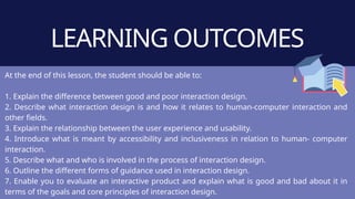 LEARNING OUTCOMES
At the end of this lesson, the student should be able to:
1. Explain the difference between good and poor interaction design.
2. Describe what interaction design is and how it relates to human-computer interaction and
other fields.
3. Explain the relationship between the user experience and usability.
4. Introduce what is meant by accessibility and inclusiveness in relation to human- computer
interaction.
5. Describe what and who is involved in the process of interaction design.
6. Outline the different forms of guidance used in interaction design.
7. Enable you to evaluate an interactive product and explain what is good and bad about it in
terms of the goals and core principles of interaction design.
 