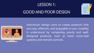 LESSON 1:
GOOD AND POOR DESIGN
Interaction design aims to create products that
are easy, effective, and enjoyable to use. Usability
is understood by comparing poorly and well-
designed products, such as hotel voice-mail
systems and remote controls.
 