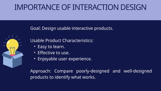 IMPORTANCE OF INTERACTION DESIGN
Goal: Design usable interactive products.
Usable Product Characteristics:
• Easy to learn.
• Effective to use.
• Enjoyable user experience.
Approach: Compare poorly-designed and well-designed
products to identify what works.
 