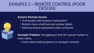 EXAMPLE 2 – REMOTE CONTROL (POOR
DESIGN)
Generic Remote Issues:
• Overloaded with buttons (“buttonitis”).
• Buttons have small text and unclear labels.
• Arbitrary button placement adds confusion.
Example Problem: Struggling to find the "pause" button or
main menu.
• Users need reading glasses to navigate controls.
 