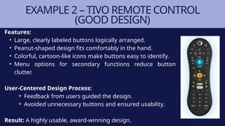 Features:
• Large, clearly labeled buttons logically arranged.
• Peanut-shaped design fits comfortably in the hand.
• Colorful, cartoon-like icons make buttons easy to identify.
• Menu options for secondary functions reduce button
clutter.
User-Centered Design Process:
⚬ Feedback from users guided the design.
⚬ Avoided unnecessary buttons and ensured usability.
Result: A highly usable, award-winning design.
EXAMPLE 2 – TIVO REMOTE CONTROL
(GOOD DESIGN)
 