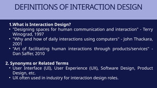 DEFINITIONS OF INTERACTION DESIGN
1.What is Interaction Design?
• "Designing spaces for human communication and interaction" - Terry
Winograd, 1997
• "Why and how of daily interactions using computers" - John Thackara,
2001
• "Art of facilitating human interactions through products/services" -
Dan Saffer, 2010
2. Synonyms or Related Terms
• User Interface (UI), User Experience (UX), Software Design, Product
Design, etc.
• UX often used in industry for interaction design roles.
 