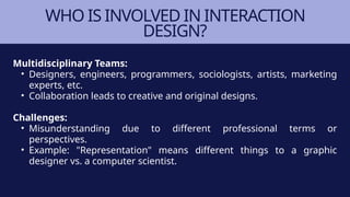 WHO IS INVOLVED IN INTERACTION
DESIGN?
Multidisciplinary Teams:
• Designers, engineers, programmers, sociologists, artists, marketing
experts, etc.
• Collaboration leads to creative and original designs.
Challenges:
• Misunderstanding due to different professional terms or
perspectives.
• Example: "Representation" means different things to a graphic
designer vs. a computer scientist.
 