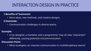 INTERACTION DESIGN IN PRACTICE
1.Benefits of Teamwork:
⚬ More ideas, new methods, and creative designs.
2.Downside:
⚬ Communication challenges in diverse teams.
Example:
⚬ A toy designer, a marketer, and a programmer may all view "interaction"
differently, causing potential miscommunication.
Discussion Point:
⚬ What strategies can improve communication in multidisciplinary teams?
 