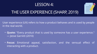 LESSON 4:
THE USER EXPERIENCE (SHARP, 2019)
User experience (UX) refers to how a product behaves and is used by people
in the real world.
• Quote: "Every product that is used by someone has a user experience."
— Jesse Garrett (2010)
• Focus: Emotional appeal, satisfaction, and the sensual effect of
interacting with a product.
 