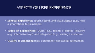 ASPECTS OF USER EXPERIENCE
• Sensual Experience: Touch, sound, and visual appeal (e.g., how
a smartphone feels in hand).
• Types of Experiences: Quick (e.g., taking a photo), leisurely
(e.g., interactive toys), and integrated (e.g., visiting a museum).
• Quality of Experience: Joy, excitement, and overall satisfaction.
 