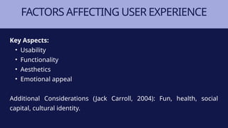 FACTORS AFFECTING USER EXPERIENCE
Key Aspects:
• Usability
• Functionality
• Aesthetics
• Emotional appeal
Additional Considerations (Jack Carroll, 2004): Fun, health, social
capital, cultural identity.
 