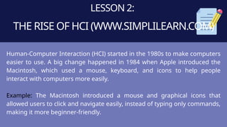LESSON 2:
THE RISE OF HCI (WWW.SIMPLILEARN.COM)
Human-Computer Interaction (HCI) started in the 1980s to make computers
easier to use. A big change happened in 1984 when Apple introduced the
Macintosh, which used a mouse, keyboard, and icons to help people
interact with computers more easily.
Example: The Macintosh introduced a mouse and graphical icons that
allowed users to click and navigate easily, instead of typing only commands,
making it more beginner-friendly.
 