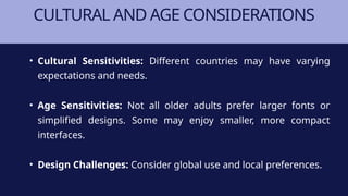 CULTURAL AND AGE CONSIDERATIONS
• Cultural Sensitivities: Different countries may have varying
expectations and needs.
• Age Sensitivities: Not all older adults prefer larger fonts or
simplified designs. Some may enjoy smaller, more compact
interfaces.
• Design Challenges: Consider global use and local preferences.
 