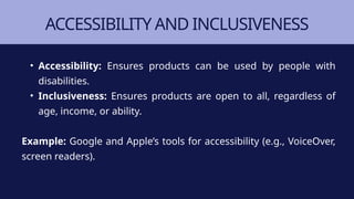 ACCESSIBILITY AND INCLUSIVENESS
• Accessibility: Ensures products can be used by people with
disabilities.
• Inclusiveness: Ensures products are open to all, regardless of
age, income, or ability.
Example: Google and Apple’s tools for accessibility (e.g., VoiceOver,
screen readers).
 