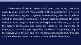 The concept of User Experience (UX) goals, contrasting them with
usability goals, which are more objective. UX goals deal with how users
feel when interacting with a system, while usability goals focus on how
useful or productive a system is. The terms used to describe UX goals
reflect a broad range of emotions and experiences that vary based on
the activity, technology, and place. For instance, the experience of
listening to music changes depending on where it's happening (e.g., in
the shower vs. in the car) and how it’s being experienced (e.g., through
a high-end sound system vs. a smartphone with shuffle mode).
 
